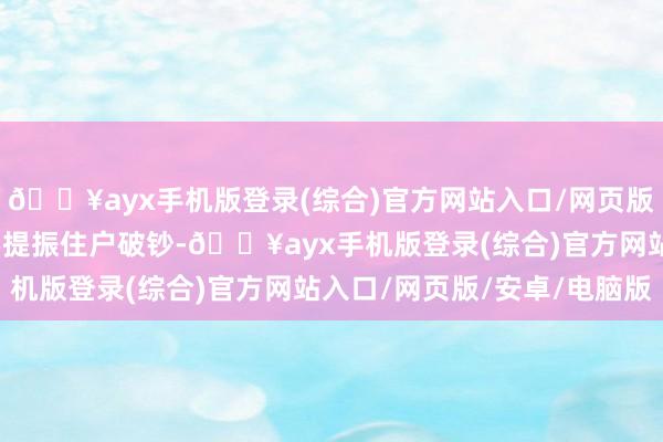 🔥ayx手机版登录(综合)官方网站入口/网页版/安卓/电脑版超越是要提振住户破钞-🔥ayx手机版登录(综合)官方网站入口/网页版/安卓/电脑版