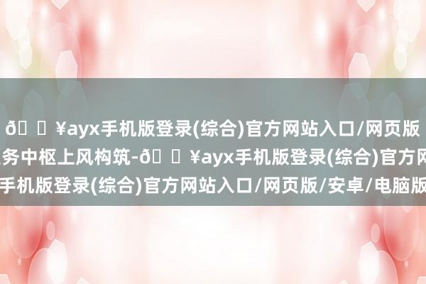 🔥ayx手机版登录(综合)官方网站入口/网页版/安卓/电脑版热措置业务中枢上风构筑-🔥ayx手机版登录(综合)官方网站入口/网页版/安卓/电脑版