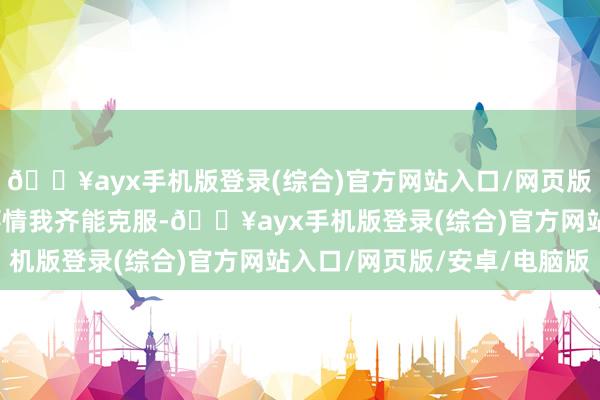 🔥ayx手机版登录(综合)官方网站入口/网页版/安卓/电脑版再难的事情我齐能克服-🔥ayx手机版登录(综合)官方网站入口/网页版/安卓/电脑版