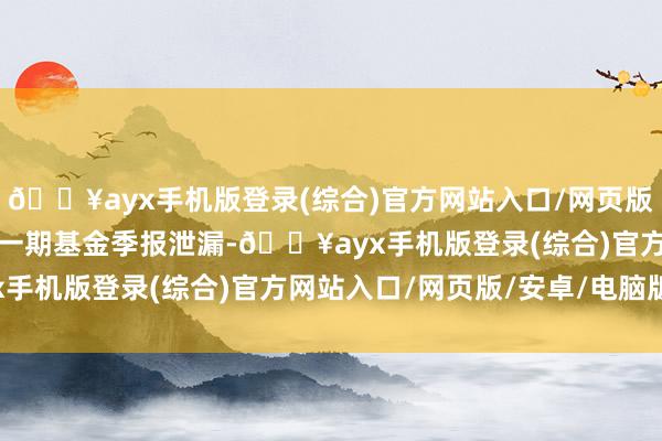 🔥ayx手机版登录(综合)官方网站入口/网页版/安卓/电脑版把柄最新一期基金季报泄漏-🔥ayx手机版登录(综合)官方网站入口/网页版/安卓/电脑版