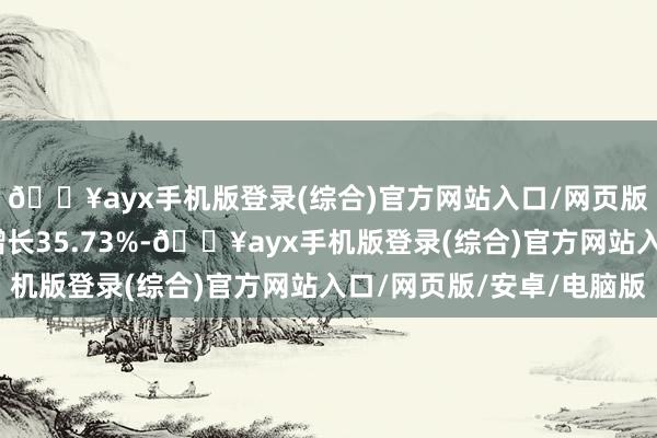🔥ayx手机版登录(综合)官方网站入口/网页版/安卓/电脑版同比增长35.73%-🔥ayx手机版登录(综合)官方网站入口/网页版/安卓/电脑版