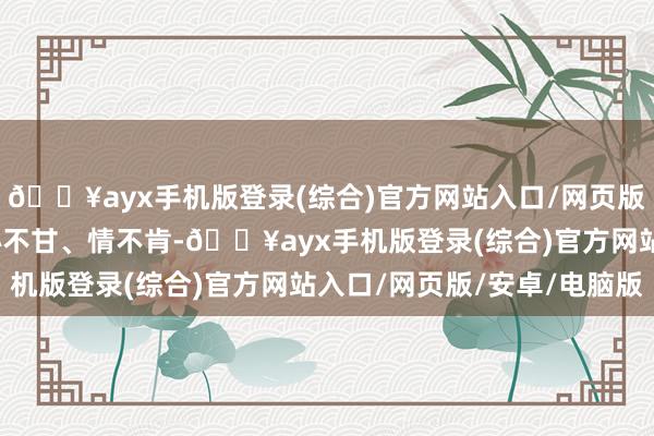 🔥ayx手机版登录(综合)官方网站入口/网页版/安卓/电脑版以至是心不甘、情不肯-🔥ayx手机版登录(综合)官方网站入口/网页版/安卓/电脑版