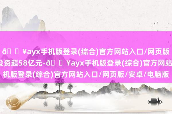 🔥ayx手机版登录(综合)官方网站入口/网页版/安卓/电脑版姿首总投资超58亿元-🔥ayx手机版登录(综合)官方网站入口/网页版/安卓/电脑版
