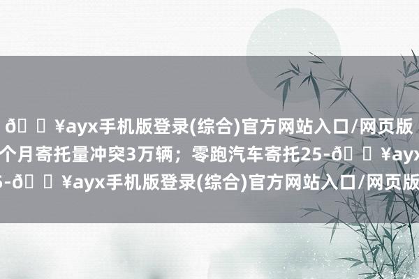 🔥ayx手机版登录(综合)官方网站入口/网页版/安卓/电脑版磋议第四个月寄托量冲突3万辆；零跑汽车寄托25-🔥ayx手机版登录(综合)官方网站入口/网页版/安卓/电脑版