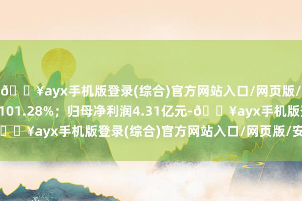 🔥ayx手机版登录(综合)官方网站入口/网页版/安卓/电脑版同比飞腾101.28%；归母净利润4.31亿元-🔥ayx手机版登录(综合)官方网站入口/网页版/安卓/电脑版