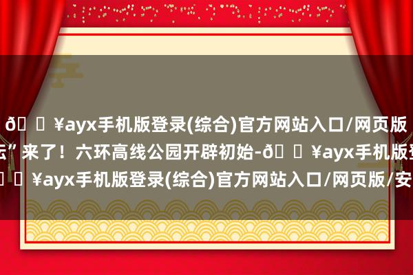 🔥ayx手机版登录(综合)官方网站入口/网页版/安卓/电脑版“空中花坛”来了！六环高线公园开辟初始-🔥ayx手机版登录(综合)官方网站入口/网页版/安卓/电脑版