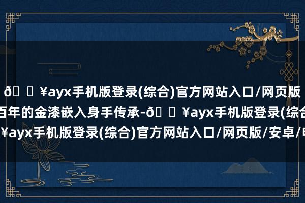 🔥ayx手机版登录(综合)官方网站入口/网页版/安卓/电脑版承载着数百年的金漆嵌入身手传承-🔥ayx手机版登录(综合)官方网站入口/网页版/安卓/电脑版