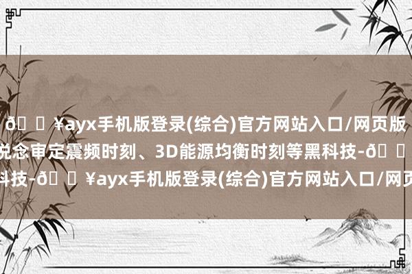 🔥ayx手机版登录(综合)官方网站入口/网页版/安卓/电脑版特创四通说念审定震频时刻、3D能源均衡时刻等黑科技-🔥ayx手机版登录(综合)官方网站入口/网页版/安卓/电脑版