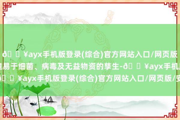 🔥ayx手机版登录(综合)官方网站入口/网页版/安卓/电脑版这么的环境易于细菌、病毒及无益物资的孳生-🔥ayx手机版登录(综合)官方网站入口/网页版/安卓/电脑版