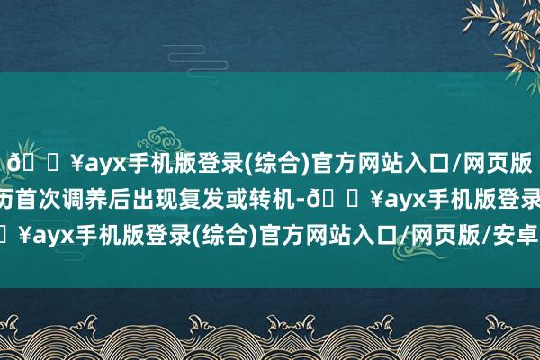 🔥ayx手机版登录(综合)官方网站入口/网页版/安卓/电脑版或是在阅历首次调养后出现复发或转机-🔥ayx手机版登录(综合)官方网站入口/网页版/安卓/电脑版