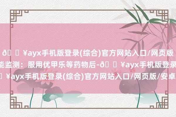 🔥ayx手机版登录(综合)官方网站入口/网页版/安卓/电脑版甲状腺功能监测：服用优甲乐等药物后-🔥ayx手机版登录(综合)官方网站入口/网页版/安卓/电脑版