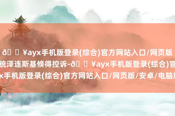 🔥ayx手机版登录(综合)官方网站入口/网页版/安卓/电脑版乌克兰总统泽连斯基倏得控诉-🔥ayx手机版登录(综合)官方网站入口/网页版/安卓/电脑版
