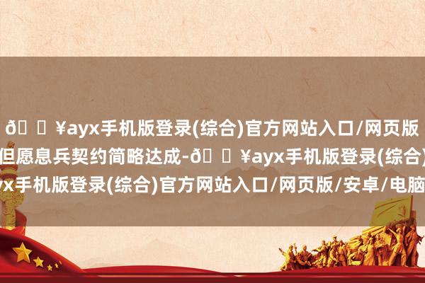 🔥ayx手机版登录(综合)官方网站入口/网页版/安卓/电脑版好意思国但愿息兵契约简略达成-🔥ayx手机版登录(综合)官方网站入口/网页版/安卓/电脑版