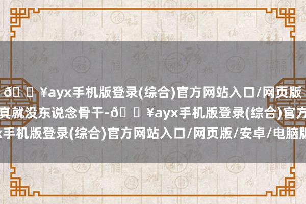 🔥ayx手机版登录(综合)官方网站入口/网页版/安卓/电脑版这事儿还真就没东说念骨干-🔥ayx手机版登录(综合)官方网站入口/网页版/安卓/电脑版