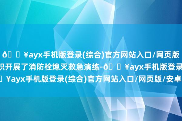 🔥ayx手机版登录(综合)官方网站入口/网页版/安卓/电脑版病院还组织开展了消防栓熄灭救急演练-🔥ayx手机版登录(综合)官方网站入口/网页版/安卓/电脑版