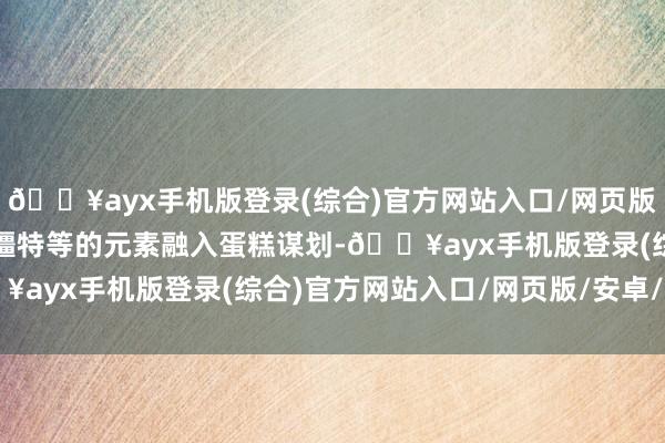 🔥ayx手机版登录(综合)官方网站入口/网页版/安卓/电脑版她还将新疆特等的元素融入蛋糕谋划-🔥ayx手机版登录(综合)官方网站入口/网页版/安卓/电脑版